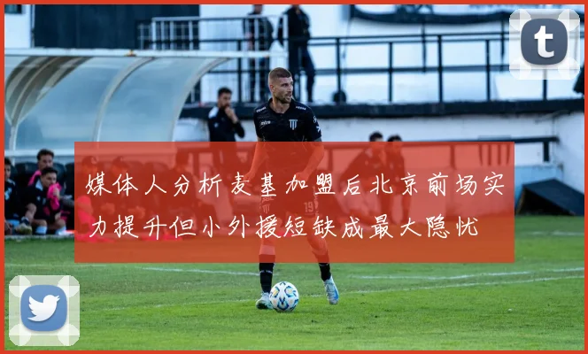 媒体人分析麦基加盟后北京前场实力提升但小外援短缺成最大隐忧
