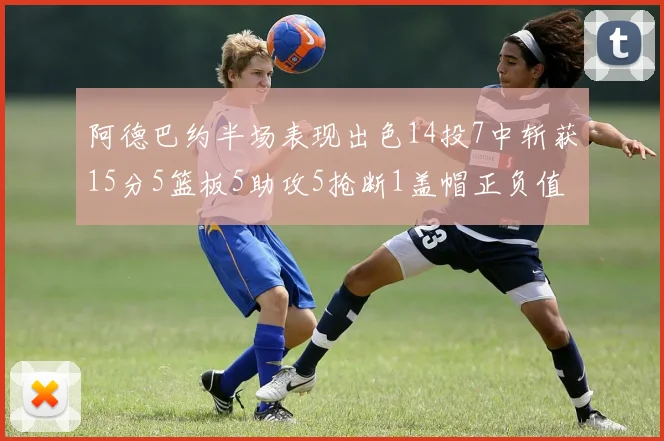 阿德巴约半场表现出色14投7中斩获15分5篮板5助攻5抢断1盖帽正负值高达16