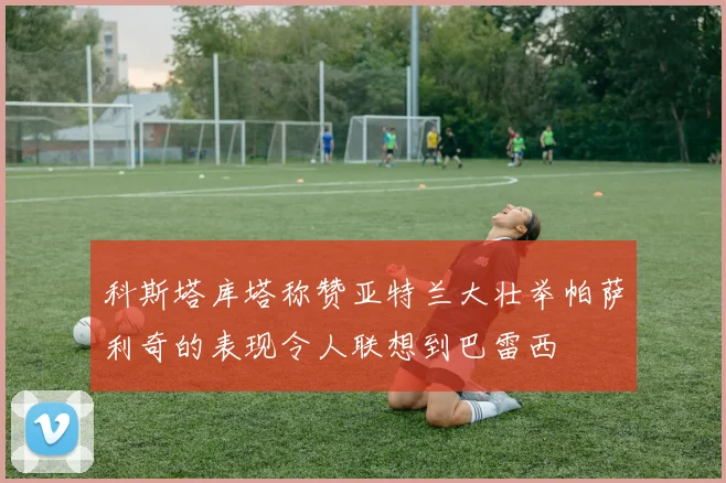 科斯塔库塔称赞亚特兰大壮举帕萨利奇的表现令人联想到巴雷西