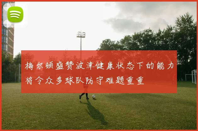 梅尔顿盛赞波津健康状态下的能力将令众多球队防守难题重重