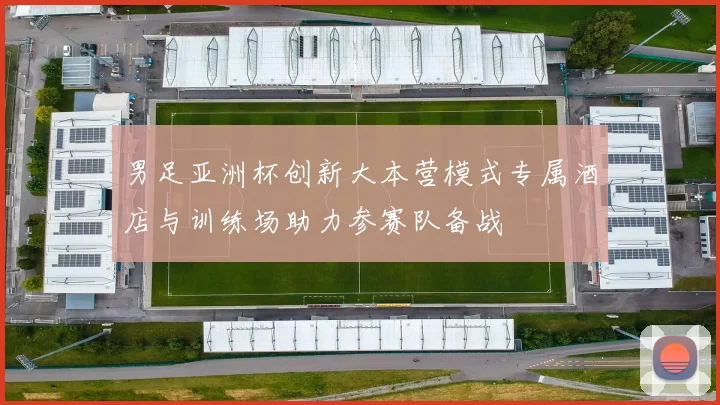 男足亚洲杯创新大本营模式专属酒店与训练场助力参赛队备战