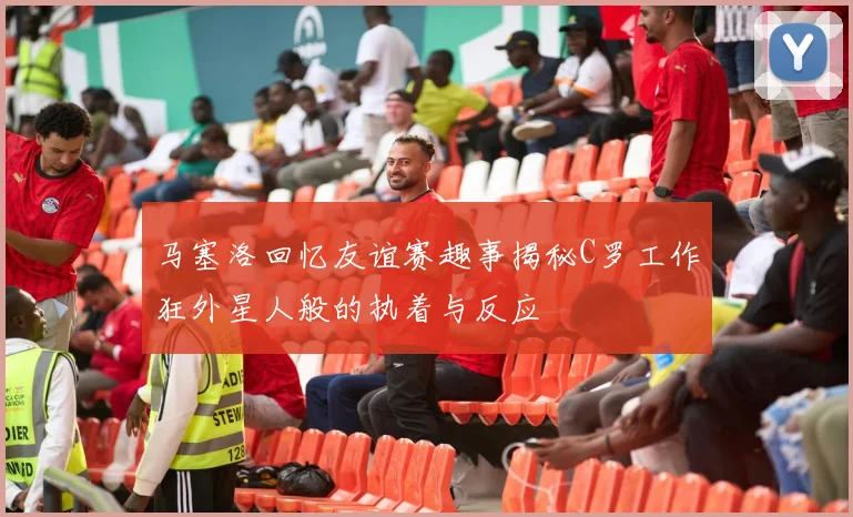 马塞洛回忆友谊赛趣事揭秘C罗工作狂外星人般的执着与反应