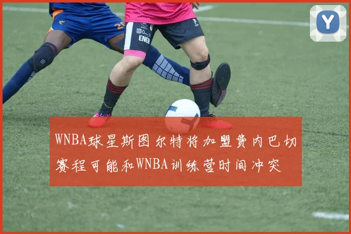 WNBA球星斯图尔特将加盟费内巴切赛程可能和WNBA训练营时间冲突