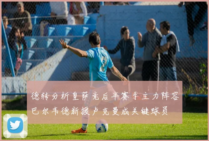 德转分析皇萨竞后半赛季主力阵容巴尔韦德新援卢克曼成关键球员