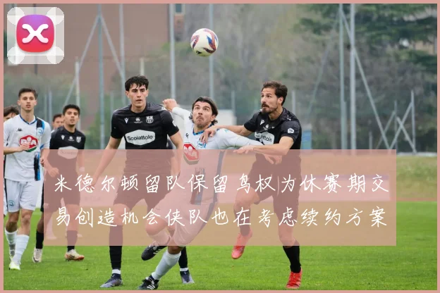 米德尔顿留队保留鸟权为休赛期交易创造机会侠队也在考虑续约方案