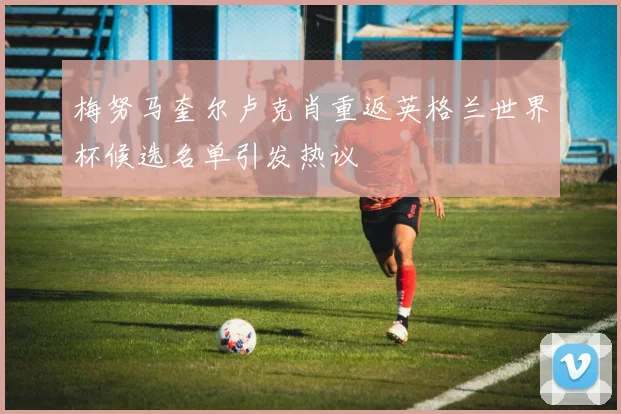 梅努马奎尔卢克肖重返英格兰世界杯候选名单引发热议