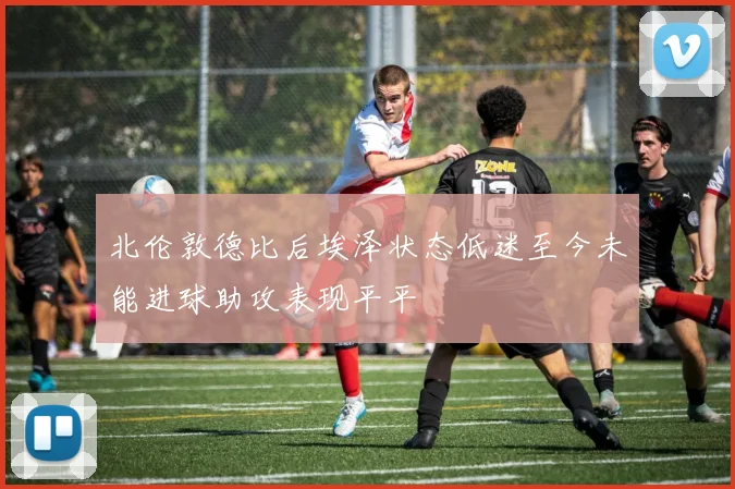 北伦敦德比后埃泽状态低迷至今未能进球助攻表现平平