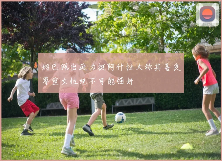 姆巴佩出庭力挺阿什拉夫称其善良尊重女性绝不可能强奸