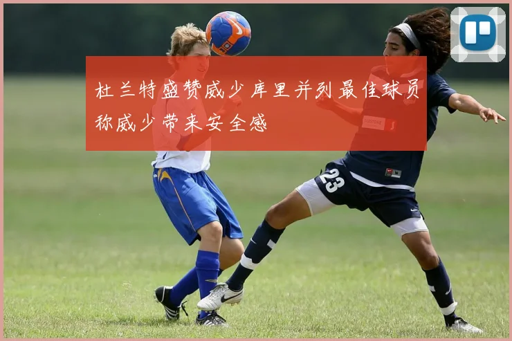 杜兰特盛赞威少库里并列最佳球员称威少带来安全感
