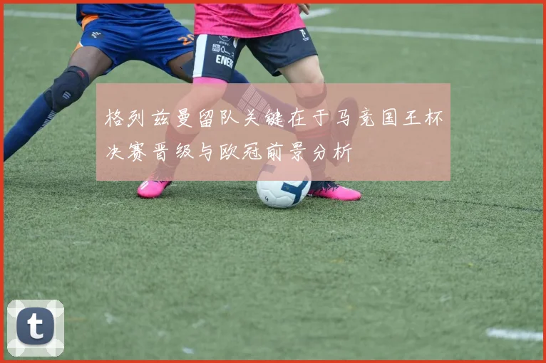 格列兹曼留队关键在于马竞国王杯决赛晋级与欧冠前景分析