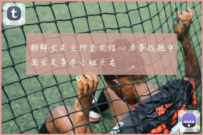 朝鲜女足主帅坚定信心力争战胜中国女足争夺小组头名