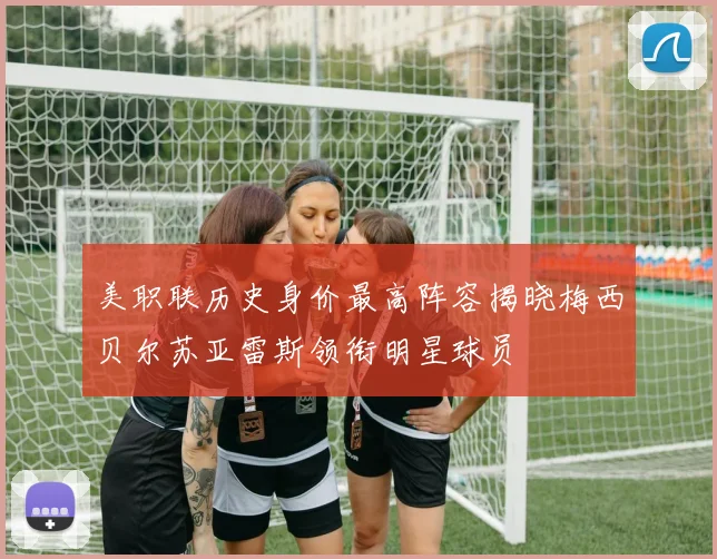 美职联历史身价最高阵容揭晓梅西贝尔苏亚雷斯领衔明星球员